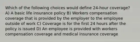 Which of the following choices would define 24-hour coverage? A) A basic life insurance policy B) Workers compensation coverage that is provided by the employer to the employee outside of work C) Coverage is for the first 24 hours after the policy is issued D) An employee is provided with workers compensation coverage and medical insurance coverage