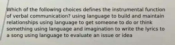 Which of the following choices defines the instrumental function of <a href='https://www.questionai.com/knowledge/kVnsR3DzuD-verbal-communication' class='anchor-knowledge'>verbal communication</a>? using language to build and maintain relationships using language to get someone to do or think something using language and imagination to write the lyrics to a song using language to evaluate an issue or idea