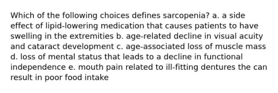 Which of the following choices defines sarcopenia? a. a side effect of lipid-lowering medication that causes patients to have swelling in the extremities b. age-related decline in visual acuity and cataract development c. age-associated loss of muscle mass d. loss of mental status that leads to a decline in functional independence e. mouth pain related to ill-fitting dentures the can result in poor food intake