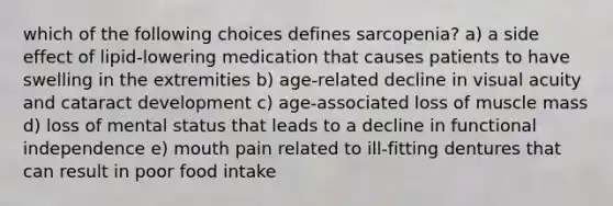 which of the following choices defines sarcopenia? a) a side effect of lipid-lowering medication that causes patients to have swelling in the extremities b) age-related decline in visual acuity and cataract development c) age-associated loss of muscle mass d) loss of mental status that leads to a decline in functional independence e) mouth pain related to ill-fitting dentures that can result in poor food intake