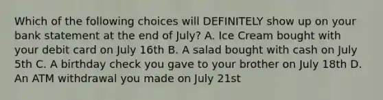 Which of the following choices will DEFINITELY show up on your bank statement at the end of July? A. Ice Cream bought with your debit card on July 16th B. A salad bought with cash on July 5th C. A birthday check you gave to your brother on July 18th D. An ATM withdrawal you made on July 21st