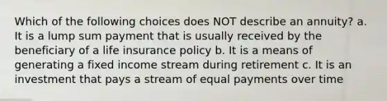 Which of the following choices does NOT describe an annuity? a. It is a lump sum payment that is usually received by the beneficiary of a life insurance policy b. It is a means of generating a fixed income stream during retirement c. It is an investment that pays a stream of equal payments over time