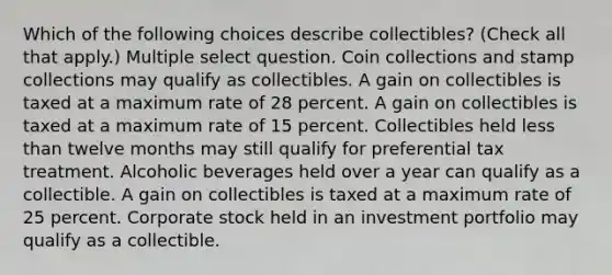 Which of the following choices describe collectibles? (Check all that apply.) Multiple select question. Coin collections and stamp collections may qualify as collectibles. A gain on collectibles is taxed at a maximum rate of 28 percent. A gain on collectibles is taxed at a maximum rate of 15 percent. Collectibles held less than twelve months may still qualify for preferential tax treatment. Alcoholic beverages held over a year can qualify as a collectible. A gain on collectibles is taxed at a maximum rate of 25 percent. Corporate stock held in an investment portfolio may qualify as a collectible.