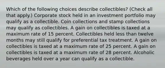 Which of the following choices describe collectibles? (Check all that apply.) Corporate stock held in an investment portfolio may qualify as a collectible. Coin collections and stamp collections may qualify as collectibles. A gain on collectibles is taxed at a maximum rate of 15 percent. Collectibles held less than twelve months may still qualify for preferential tax treatment. A gain on collectibles is taxed at a maximum rate of 25 percent. A gain on collectibles is taxed at a maximum rate of 28 percent. Alcoholic beverages held over a year can qualify as a collectible.