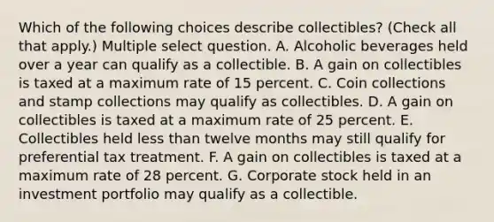 Which of the following choices describe collectibles? (Check all that apply.) Multiple select question. A. Alcoholic beverages held over a year can qualify as a collectible. B. A gain on collectibles is taxed at a maximum rate of 15 percent. C. Coin collections and stamp collections may qualify as collectibles. D. A gain on collectibles is taxed at a maximum rate of 25 percent. E. Collectibles held less than twelve months may still qualify for preferential tax treatment. F. A gain on collectibles is taxed at a maximum rate of 28 percent. G. Corporate stock held in an investment portfolio may qualify as a collectible.