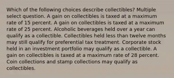 Which of the following choices describe collectibles? Multiple select question. A gain on collectibles is taxed at a maximum rate of 15 percent. A gain on collectibles is taxed at a maximum rate of 25 percent. Alcoholic beverages held over a year can qualify as a collectible. Collectibles held less than twelve months may still qualify for preferential tax treatment. Corporate stock held in an investment portfolio may qualify as a collectible. A gain on collectibles is taxed at a maximum rate of 28 percent. Coin collections and stamp collections may qualify as collectibles.