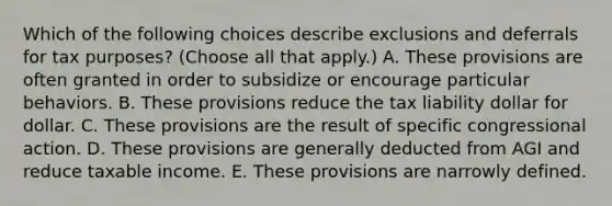 Which of the following choices describe exclusions and deferrals for tax purposes? (Choose all that apply.) A. These provisions are often granted in order to subsidize or encourage particular behaviors. B. These provisions reduce the tax liability dollar for dollar. C. These provisions are the result of specific congressional action. D. These provisions are generally deducted from AGI and reduce taxable income. E. These provisions are narrowly defined.