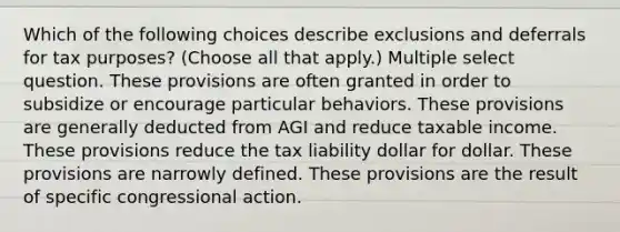 Which of the following choices describe exclusions and deferrals for tax purposes? (Choose all that apply.) Multiple select question. These provisions are often granted in order to subsidize or encourage particular behaviors. These provisions are generally deducted from AGI and reduce taxable income. These provisions reduce the tax liability dollar for dollar. These provisions are narrowly defined. These provisions are the result of specific congressional action.