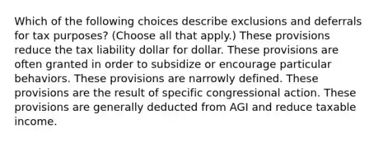 Which of the following choices describe exclusions and deferrals for tax purposes? (Choose all that apply.) These provisions reduce the tax liability dollar for dollar. These provisions are often granted in order to subsidize or encourage particular behaviors. These provisions are narrowly defined. These provisions are the result of specific congressional action. These provisions are generally deducted from AGI and reduce taxable income.