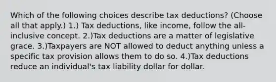 Which of the following choices describe tax deductions? (Choose all that apply.) 1.) Tax deductions, like income, follow the all-inclusive concept. 2.)Tax deductions are a matter of legislative grace. 3.)Taxpayers are NOT allowed to deduct anything unless a specific tax provision allows them to do so. 4.)Tax deductions reduce an individual's tax liability dollar for dollar.