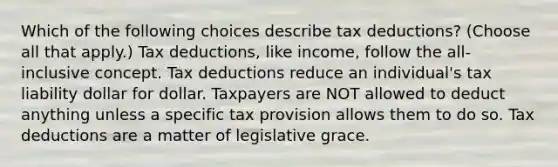 Which of the following choices describe tax deductions? (Choose all that apply.) Tax deductions, like income, follow the all-inclusive concept. Tax deductions reduce an individual's tax liability dollar for dollar. Taxpayers are NOT allowed to deduct anything unless a specific tax provision allows them to do so. Tax deductions are a matter of legislative grace.