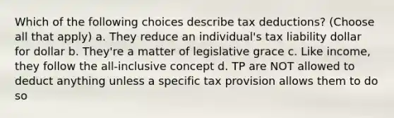 Which of the following choices describe tax deductions? (Choose all that apply) a. They reduce an individual's tax liability dollar for dollar b. They're a matter of legislative grace c. Like income, they follow the all-inclusive concept d. TP are NOT allowed to deduct anything unless a specific tax provision allows them to do so