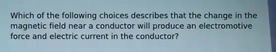 Which of the following choices describes that the change in the magnetic field near a conductor will produce an electromotive force and electric current in the conductor?