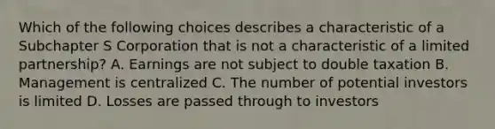 Which of the following choices describes a characteristic of a Subchapter S Corporation that is not a characteristic of a limited partnership? A. Earnings are not subject to double taxation B. Management is centralized C. The number of potential investors is limited D. Losses are passed through to investors