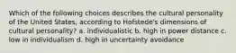 Which of the following choices describes the cultural personality of the United States, according to Hofstede's dimensions of cultural personality? a. individualistic b. high in power distance c. low in individualism d. high in uncertainty avoidance