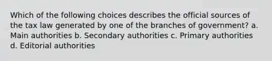 Which of the following choices describes the official sources of the tax law generated by one of the branches of government? a. Main authorities b. Secondary authorities c. Primary authorities d. Editorial authorities