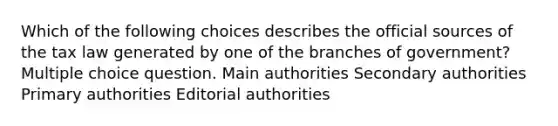 Which of the following choices describes the official sources of the tax law generated by one of the branches of government? Multiple choice question. Main authorities Secondary authorities Primary authorities Editorial authorities