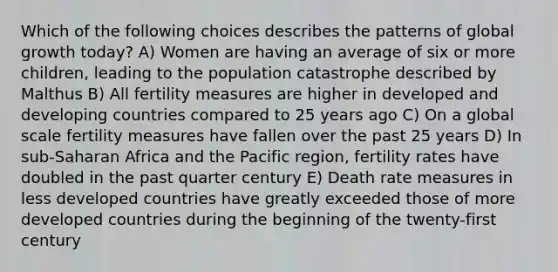 Which of the following choices describes the patterns of global growth today? A) Women are having an average of six or more children, leading to the population catastrophe described by Malthus B) All fertility measures are higher in developed and developing countries compared to 25 years ago C) On a global scale fertility measures have fallen over the past 25 years D) In sub-Saharan Africa and the Pacific region, fertility rates have doubled in the past quarter century E) Death rate measures in less developed countries have greatly exceeded those of more developed countries during the beginning of the twenty-first century