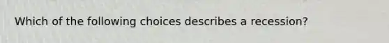 Which of the following choices describes a recession?