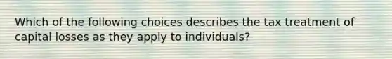 Which of the following choices describes the tax treatment of capital losses as they apply to individuals?