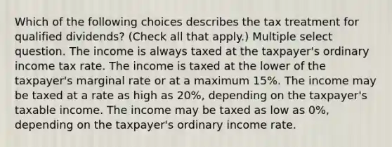 Which of the following choices describes the tax treatment for qualified dividends? (Check all that apply.) Multiple select question. The income is always taxed at the taxpayer's ordinary income tax rate. The income is taxed at the lower of the taxpayer's marginal rate or at a maximum 15%. The income may be taxed at a rate as high as 20%, depending on the taxpayer's taxable income. The income may be taxed as low as 0%, depending on the taxpayer's ordinary income rate.