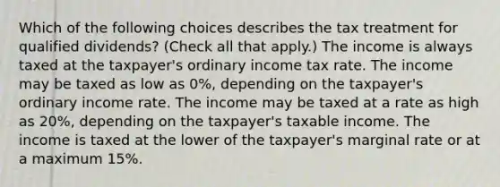 Which of the following choices describes the tax treatment for qualified dividends? (Check all that apply.) The income is always taxed at the taxpayer's ordinary income tax rate. The income may be taxed as low as 0%, depending on the taxpayer's ordinary income rate. The income may be taxed at a rate as high as 20%, depending on the taxpayer's taxable income. The income is taxed at the lower of the taxpayer's marginal rate or at a maximum 15%.