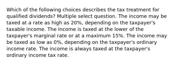 Which of the following choices describes the tax treatment for qualified dividends? Multiple select question. The income may be taxed at a rate as high as 20%, depending on the taxpayer's taxable income. The income is taxed at the lower of the taxpayer's marginal rate or at a maximum 15%. The income may be taxed as low as 0%, depending on the taxpayer's ordinary income rate. The income is always taxed at the taxpayer's ordinary income tax rate.