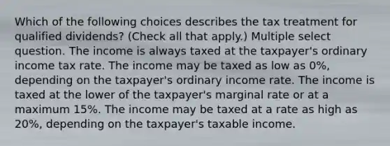 Which of the following choices describes the tax treatment for qualified dividends? (Check all that apply.) Multiple select question. The income is always taxed at the taxpayer's ordinary income tax rate. The income may be taxed as low as 0%, depending on the taxpayer's ordinary income rate. The income is taxed at the lower of the taxpayer's marginal rate or at a maximum 15%. The income may be taxed at a rate as high as 20%, depending on the taxpayer's taxable income.