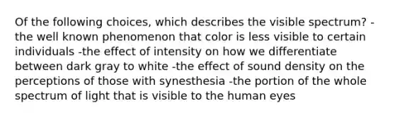 Of the following choices, which describes the visible spectrum? -the well known phenomenon that color is less visible to certain individuals -the effect of intensity on how we differentiate between dark gray to white -the effect of sound density on the perceptions of those with synesthesia -the portion of the whole spectrum of light that is visible to the human eyes