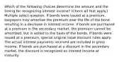 Which of the following choices determine the amount and the timing for recognizing interest income? (Check all that apply.) Multiple select question. If bonds were issued at a premium, taxpayers may amortize the premium over the life of the bond resulting in a decrease in interest income. If bonds are purchased at a premium in the secondary market, the premium cannot be amortized, but is added to the basis of the bonds. If bonds were issued at a premium, special original issue discount rules apply. The actual interest payments received are included in gross income. If bonds are purchased at a discount in the secondary market, the discount is recognized as interest income at maturity.