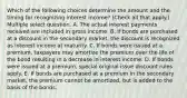 Which of the following choices determine the amount and the timing for recognizing interest income? (Check all that apply.) Multiple select question. A. The actual interest payments received are included in gross income. B. If bonds are purchased at a discount in the secondary market, the discount is recognized as interest income at maturity. C. If bonds were issued at a premium, taxpayers may amortize the premium over the life of the bond resulting in a decrease in interest income. D. If bonds were issued at a premium, special original issue discount rules apply. E. If bonds are purchased at a premium in the secondary market, the premium cannot be amortized, but is added to the basis of the bonds.