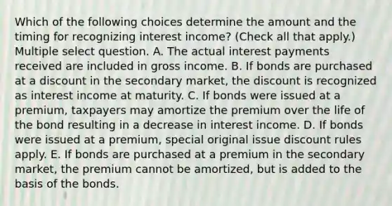 Which of the following choices determine the amount and the timing for recognizing interest income? (Check all that apply.) Multiple select question. A. The actual interest payments received are included in gross income. B. If bonds are purchased at a discount in the secondary market, the discount is recognized as interest income at maturity. C. If bonds were issued at a premium, taxpayers may amortize the premium over the life of the bond resulting in a decrease in interest income. D. If bonds were issued at a premium, special original issue discount rules apply. E. If bonds are purchased at a premium in the secondary market, the premium cannot be amortized, but is added to the basis of the bonds.