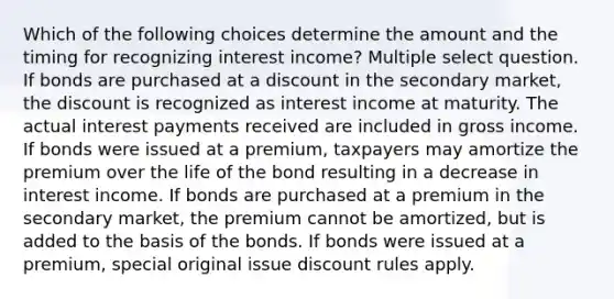 Which of the following choices determine the amount and the timing for recognizing interest income? Multiple select question. If bonds are purchased at a discount in the secondary market, the discount is recognized as interest income at maturity. The actual interest payments received are included in gross income. If bonds were issued at a premium, taxpayers may amortize the premium over the life of the bond resulting in a decrease in interest income. If bonds are purchased at a premium in the secondary market, the premium cannot be amortized, but is added to the basis of the bonds. If bonds were issued at a premium, special original issue discount rules apply.