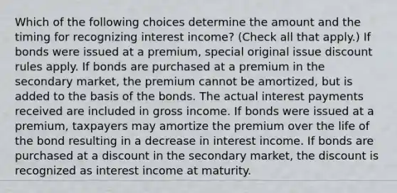 Which of the following choices determine the amount and the timing for recognizing interest income? (Check all that apply.) If bonds were issued at a premium, special original issue discount rules apply. If bonds are purchased at a premium in the secondary market, the premium cannot be amortized, but is added to the basis of the bonds. The actual interest payments received are included in gross income. If bonds were issued at a premium, taxpayers may amortize the premium over the life of the bond resulting in a decrease in interest income. If bonds are purchased at a discount in the secondary market, the discount is recognized as interest income at maturity.