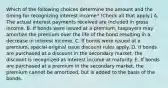 Which of the following choices determine the amount and the timing for recognizing interest income? (Check all that apply.) A. The actual interest payments received are included in gross income. B. If bonds were issued at a premium, taxpayers may amortize the premium over the life of the bond resulting in a decrease in interest income. C. If bonds were issued at a premium, special original issue discount rules apply. D. If bonds are purchased at a discount in the secondary market, the discount is recognized as interest income at maturity. E. If bonds are purchased at a premium in the secondary market, the premium cannot be amortized, but is added to the basis of the bonds.