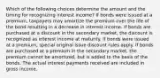 Which of the following choices determine the amount and the timing for recognizing interest income? If bonds were issued at a premium, taxpayers may amortize the premium over the life of the bond resulting in a decrease in interest income. If bonds are purchased at a discount in the secondary market, the discount is recognized as interest income at maturity. If bonds were issued at a premium, special original issue discount rules apply. If bonds are purchased at a premium in the secondary market, the premium cannot be amortized, but is added to the basis of the bonds. The actual interest payments received are included in gross income.