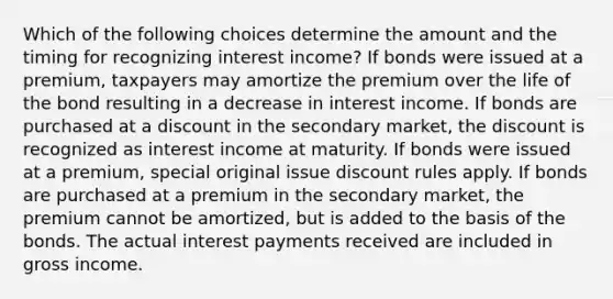 Which of the following choices determine the amount and the timing for recognizing interest income? If bonds were issued at a premium, taxpayers may amortize the premium over the life of the bond resulting in a decrease in interest income. If bonds are purchased at a discount in the secondary market, the discount is recognized as interest income at maturity. If bonds were issued at a premium, special original issue discount rules apply. If bonds are purchased at a premium in the secondary market, the premium cannot be amortized, but is added to the basis of the bonds. The actual interest payments received are included in gross income.