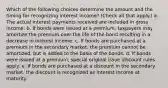 Which of the following choices determine the amount and the timing for recognizing interest income? (Check all that apply.) a. The actual interest payments received are included in gross income. b. If bonds were issued at a premium, taxpayers may amortize the premium over the life of the bond resulting in a decrease in interest income. c. If bonds are purchased at a premium in the secondary market, the premium cannot be amortized, but is added to the basis of the bonds. d. If bonds were issued at a premium, special original issue discount rules apply. e. If bonds are purchased at a discount in the secondary market, the discount is recognized as interest income at maturity.