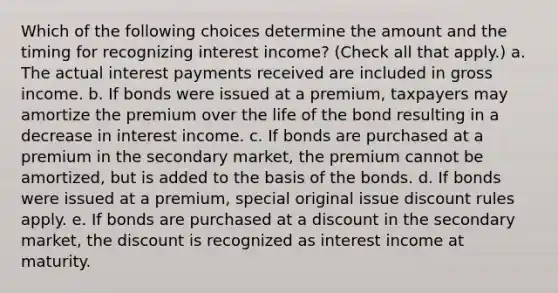 Which of the following choices determine the amount and the timing for recognizing interest income? (Check all that apply.) a. The actual interest payments received are included in gross income. b. If bonds were issued at a premium, taxpayers may amortize the premium over the life of the bond resulting in a decrease in interest income. c. If bonds are purchased at a premium in the secondary market, the premium cannot be amortized, but is added to the basis of the bonds. d. If bonds were issued at a premium, special original issue discount rules apply. e. If bonds are purchased at a discount in the secondary market, the discount is recognized as interest income at maturity.