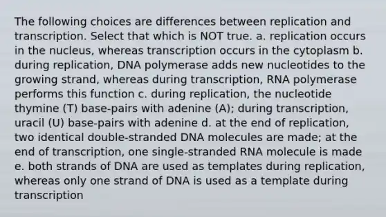 The following choices are differences between replication and transcription. Select that which is NOT true. a. replication occurs in the nucleus, whereas transcription occurs in the cytoplasm b. during replication, DNA polymerase adds new nucleotides to the growing strand, whereas during transcription, RNA polymerase performs this function c. during replication, the nucleotide thymine (T) base-pairs with adenine (A); during transcription, uracil (U) base-pairs with adenine d. at the end of replication, two identical double-stranded DNA molecules are made; at the end of transcription, one single-stranded RNA molecule is made e. both strands of DNA are used as templates during replication, whereas only one strand of DNA is used as a template during transcription