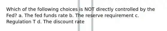 Which of the following choices is NOT directly controlled by the Fed? a. The fed funds rate b. The reserve requirement c. Regulation T d. The discount rate