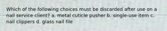 Which of the following choices must be discarded after use on a nail service client? a. metal cuticle pusher b. single-use item c. nail clippers d. glass nail file