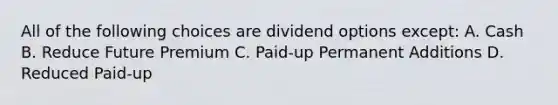 All of the following choices are dividend options except: A. Cash B. Reduce Future Premium C. Paid-up Permanent Additions D. Reduced Paid-up