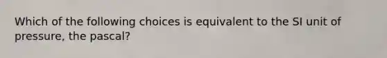 Which of the following choices is equivalent to the SI unit of pressure, the pascal?