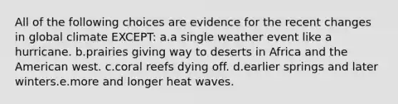 All of the following choices are evidence for the recent changes in global climate EXCEPT: a.a single weather event like a hurricane. b.prairies giving way to deserts in Africa and the American west. c.coral reefs dying off. d.earlier springs and later winters.e.more and longer heat waves.