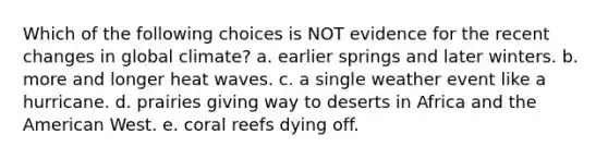 Which of the following choices is NOT evidence for the recent changes in global climate? a. earlier springs and later winters. b. more and longer heat waves. c. a single weather event like a hurricane. d. prairies giving way to deserts in Africa and <a href='https://www.questionai.com/knowledge/keiVE7hxWY-the-american' class='anchor-knowledge'>the american</a> West. e. coral reefs dying off.