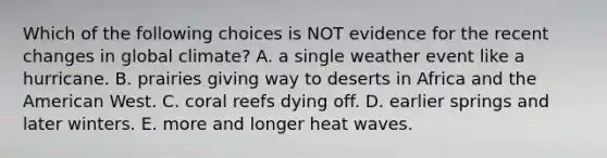 Which of the following choices is NOT evidence for the recent changes in global climate? A. a single weather event like a hurricane. B. prairies giving way to deserts in Africa and the American West. C. coral reefs dying off. D. earlier springs and later winters. E. more and longer heat waves.