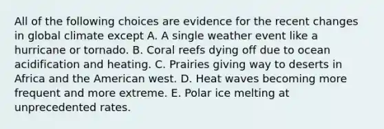 All of the following choices are evidence for the recent changes in global climate except A. A single weather event like a hurricane or tornado. B. Coral reefs dying off due to ocean acidification and heating. C. Prairies giving way to deserts in Africa and the American west. D. Heat waves becoming more frequent and more extreme. E. Polar ice melting at unprecedented rates.