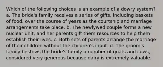 Which of the following choices is an example of a dowry system? a. The bride's family receives a series of gifts, including baskets of food, over the course of years as the courtship and marriage arrangements take place. b. The newlywed couple forms a new nuclear unit, and her parents gift them resources to help them establish their lives. c. Both sets of parents arrange the marriage of their children without the children's input. d. The groom's family bestows the bride's family a number of goats and cows, considered very generous because dairy is extremely valuable.