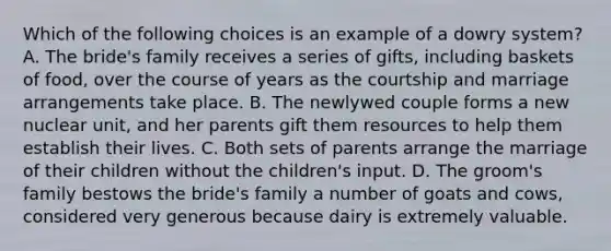 Which of the following choices is an example of a dowry system? A. The bride's family receives a series of gifts, including baskets of food, over the course of years as the courtship and marriage arrangements take place. B. The newlywed couple forms a new nuclear unit, and her parents gift them resources to help them establish their lives. C. Both sets of parents arrange the marriage of their children without the children's input. D. The groom's family bestows the bride's family a number of goats and cows, considered very generous because dairy is extremely valuable.